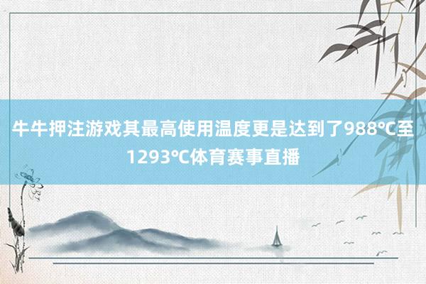 牛牛押注游戏其最高使用温度更是达到了988℃至1293℃体育赛事直播