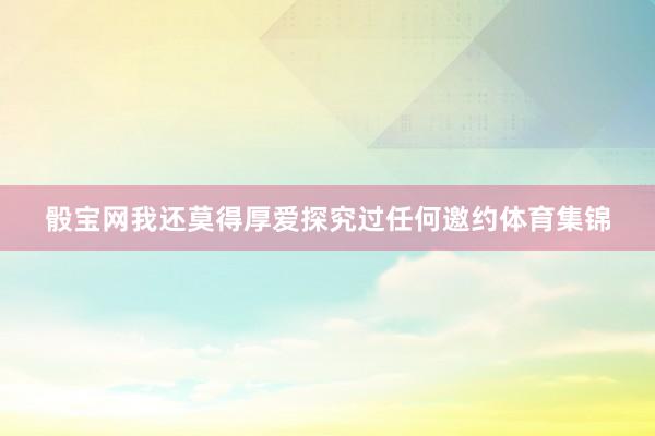 骰宝网我还莫得厚爱探究过任何邀约体育集锦