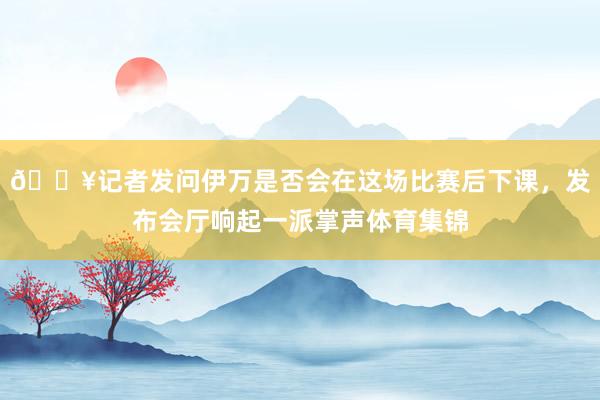 🎥记者发问伊万是否会在这场比赛后下课，发布会厅响起一派掌声体育集锦