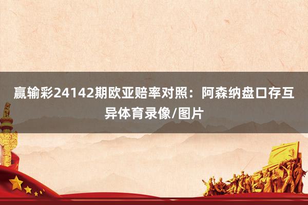 赢输彩24142期欧亚赔率对照:阿森纳盘口存互异体育录像/图片