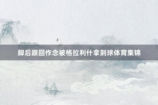 脚后跟回作念被格拉利什拿到球体育集锦