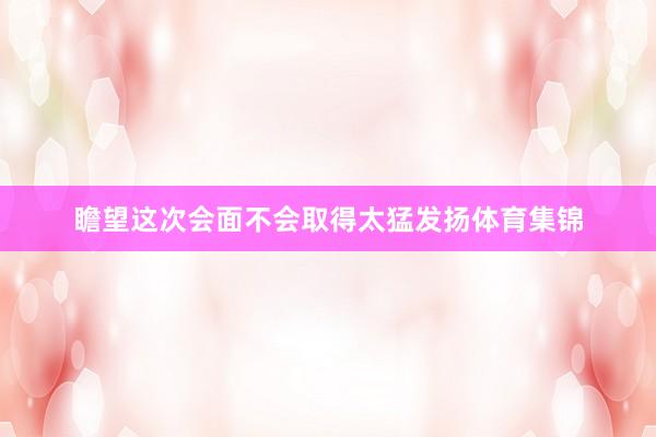 瞻望这次会面不会取得太猛发扬体育集锦
