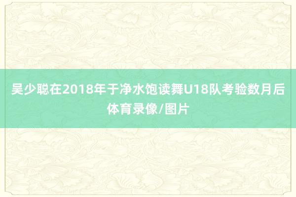 吴少聪在2018年于净水饱读舞U18队考验数月后体育录像/图片