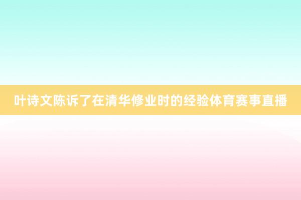 叶诗文陈诉了在清华修业时的经验体育赛事直播