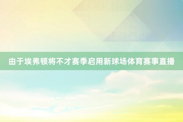 由于埃弗顿将不才赛季启用新球场体育赛事直播