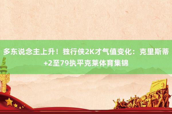 多东说念主上升！独行侠2K才气值变化：克里斯蒂+2至79执平克莱体育集锦