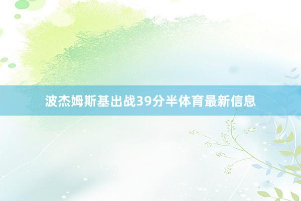 波杰姆斯基出战39分半体育最新信息