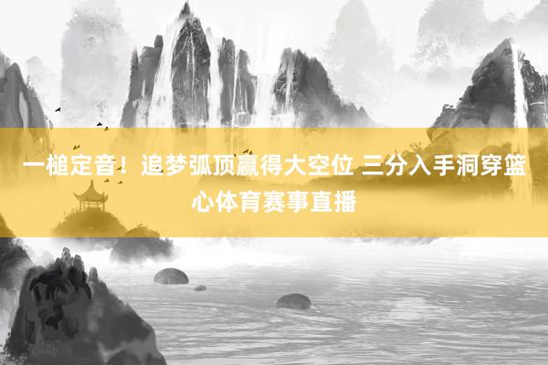 一槌定音！追梦弧顶赢得大空位 三分入手洞穿篮心体育赛事直播