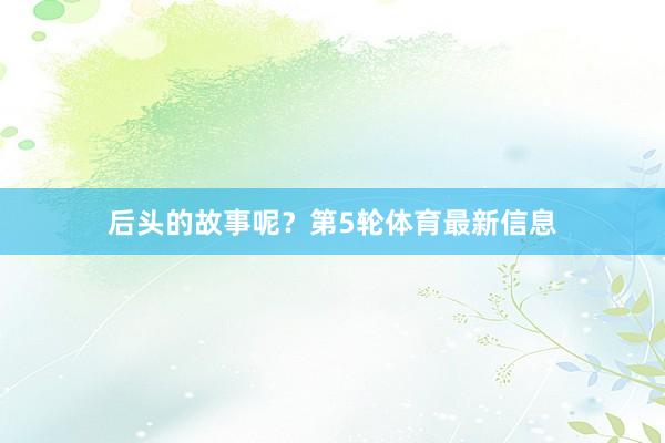 后头的故事呢？第5轮体育最新信息