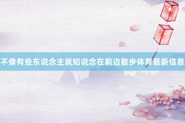 不像有些东说念主就知说念在前边散步体育最新信息