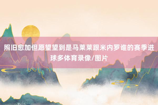 照旧愈加但愿望望到是马莱莱跟米内罗谁的赛季进球多体育录像/图片
