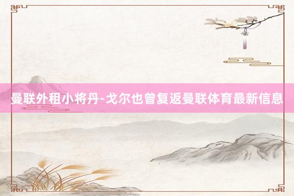 曼联外租小将丹-戈尔也曾复返曼联体育最新信息
