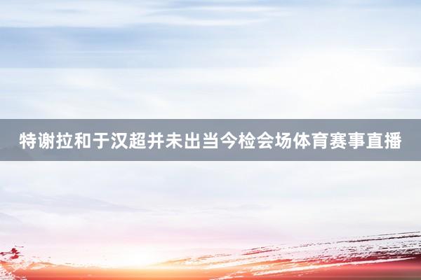 特谢拉和于汉超并未出当今检会场体育赛事直播