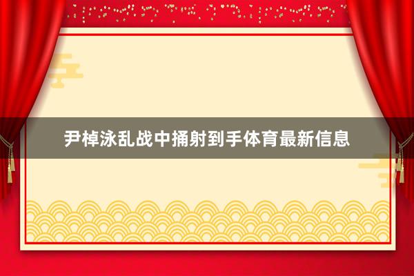 尹棹泳乱战中捅射到手体育最新信息