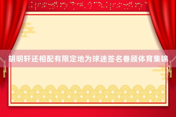 胡明轩还相配有限定地为球迷签名眷顾体育集锦