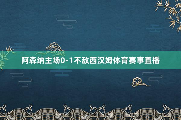 阿森纳主场0-1不敌西汉姆体育赛事直播