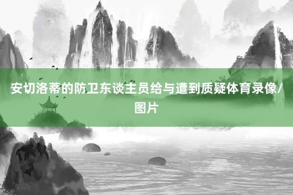 安切洛蒂的防卫东谈主员给与遭到质疑体育录像/图片