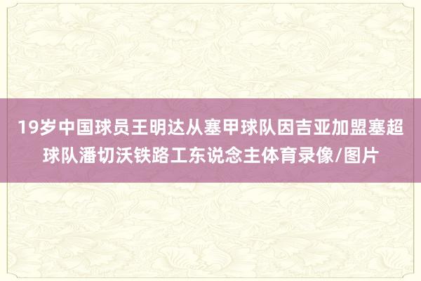 19岁中国球员王明达从塞甲球队因吉亚加盟塞超球队潘切沃铁路工东说念主体育录像/图片