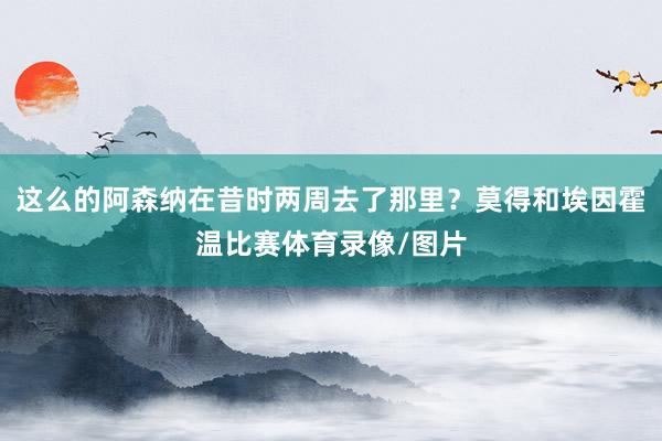 这么的阿森纳在昔时两周去了那里？莫得和埃因霍温比赛体育录像/图片