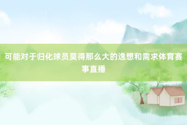 可能对于归化球员莫得那么大的逸想和需求体育赛事直播