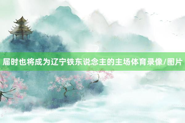 届时也将成为辽宁铁东说念主的主场体育录像/图片