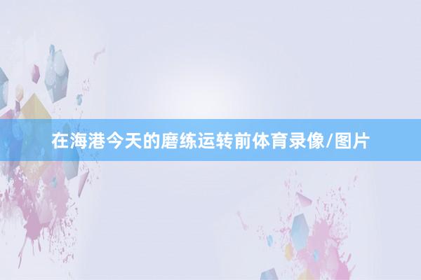在海港今天的磨练运转前体育录像/图片